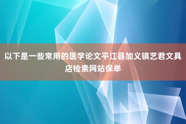 以下是一些常用的医学论文平江县加义镇艺君文具店检索网站保举